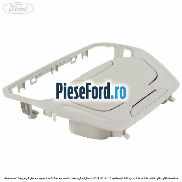 Ornament lampa plafon cu suport ochelari cu mini consola Ford Focus 2011-2014 1.0 EcoBoost 100 cp M2DA, M2DB, M2DC, SFDA, SFDB benzina