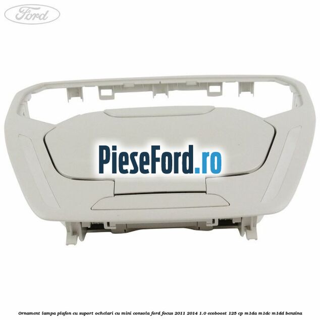 Ornament lampa plafon cu suport ochelari cu mini consola Ford Focus 2011-2014 1.0 EcoBoost 125 cp Ornament lampa plafon cu suport ochelari cu mini consola Ford Focus 2011-2014 1.0 EcoBoost 125 cp M1DA, M1DC, M1DD benzina