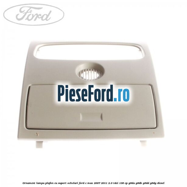 Ornament lampa plafon cu suport ochelari Ford C-Max 2007-2011 2.0 TDCi 136 cp Ornament lampa plafon cu suport ochelari Ford C-Max 2007-2011 2.0 TDCi 136 cp G6DA, G6DB, G6DD, G6DG diesel