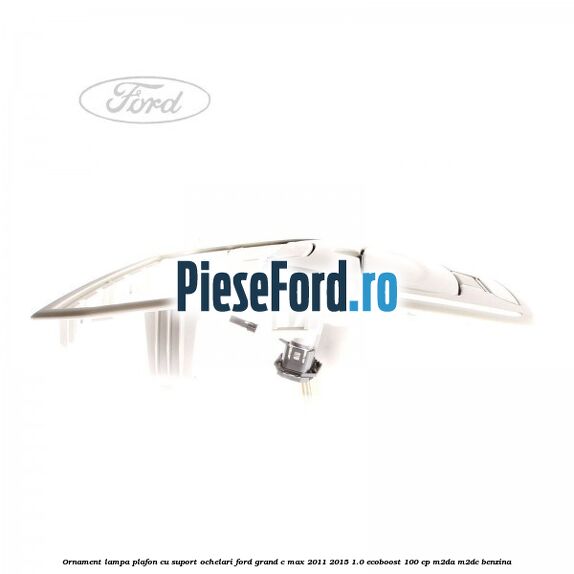 Ornament lampa plafon cu suport ochelari Ford Grand C-Max 2011-2015 1.0 EcoBoost 100 cp Ornament lampa plafon cu suport ochelari Ford Grand C-Max 2011-2015 1.0 EcoBoost 100 cp M2DA, M2DC benzina