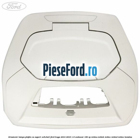 Ornament lampa plafon cu suport ochelari Ford Kuga 2013-2016 1.5 EcoBoost 150 cp M8MA, M8MB, M8MC, M8MD, M8ME benzina
