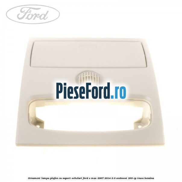 Ornament lampa plafon cu suport ochelari Ford S-Max 2007-2014 2.0 EcoBoost 203 cp TNWA benzina