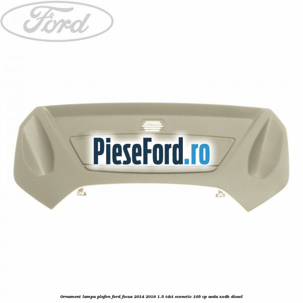 Ornament lampa plafon Ford Focus 2014-2018 1.5 TDCi ECOnetic 105 cp AEDA, XXDB diesel