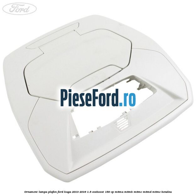 Ornament lampa plafon Ford Kuga 2013-2016 1.5 EcoBoost 150 cp M8MA, M8MB, M8MC, M8MD, M8ME benzina