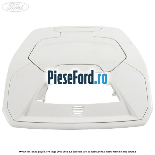 Ornament lampa plafon Ford Kuga 2013-2016 1.5 EcoBoost 150 cp M8MA, M8MB, M8MC, M8MD, M8ME benzina