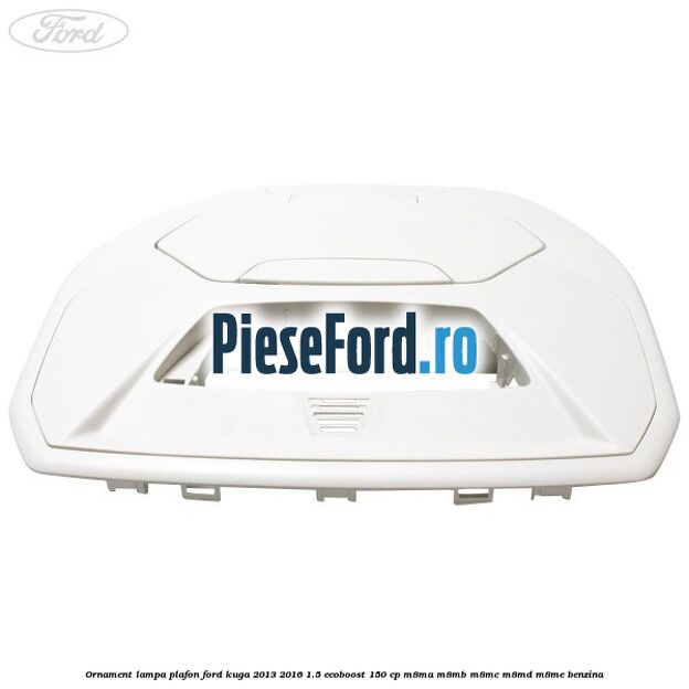 Ornament lampa plafon Ford Kuga 2013-2016 1.5 EcoBoost 150 cp M8MA, M8MB, M8MC, M8MD, M8ME benzina