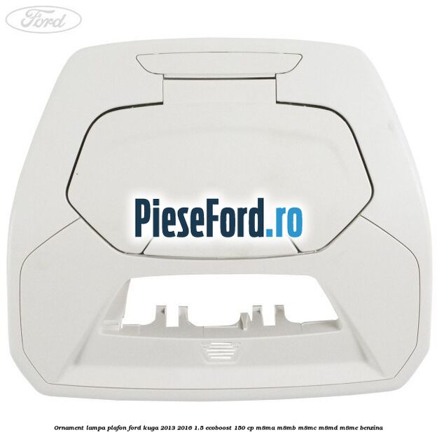Ornament lampa plafon Ford Kuga 2013-2016 1.5 EcoBoost 150 cp M8MA, M8MB, M8MC, M8MD, M8ME benzina