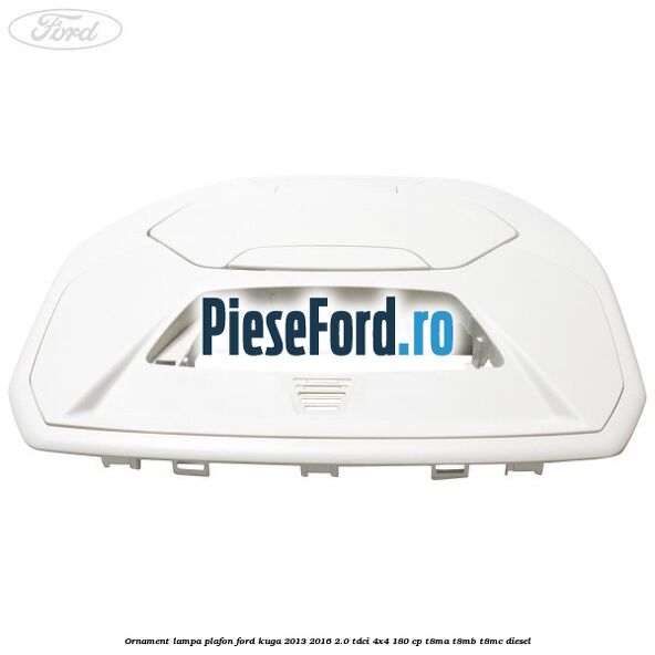 Ornament lampa plafon Ford Kuga 2013-2016 2.0 TDCi 4x4 180 cp Ornament lampa plafon Ford Kuga 2013-2016 2.0 TDCi 4x4 180 cp T8MA, T8MB, T8MC diesel