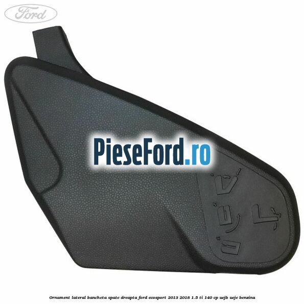 Ornament lateral bancheta spate dreapta Ford EcoSport 2013-2018 1.5 Ti 140 cp Ornament lateral bancheta spate dreapta Ford EcoSport 2013-2018 1.5 Ti 140 cp UEJB, UEJE benzina