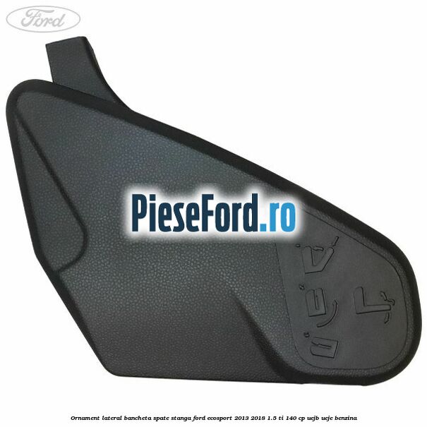 Ornament lateral bancheta spate stanga Ford EcoSport 2013-2018 1.5 Ti 140 cp UEJB, UEJE benzina