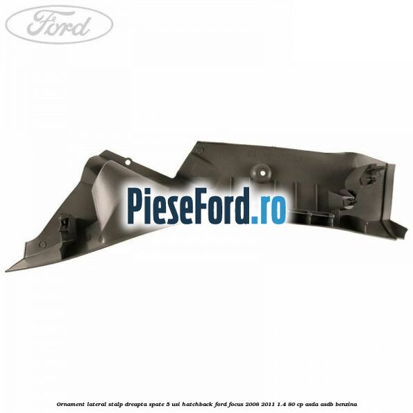 Ornament lateral stalp dreapta spate 5 usi hatchback Ford Focus 2008-2011 1.4 80 cp ASDA, ASDB benzina