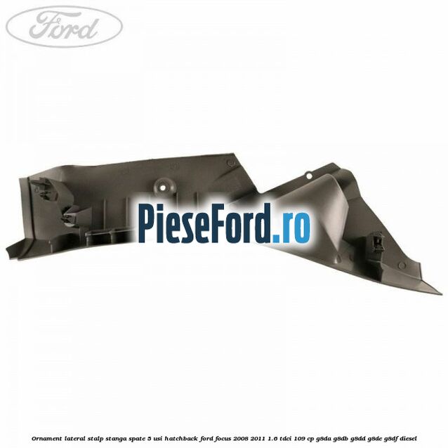 Ornament lateral stalp stanga spate 5 usi hatchback Ford Focus 2008-2011 1.6 TDCi 109 cp Ornament lateral stalp stanga spate 5 usi hatchback Ford Focus 2008-2011 1.6 TDCi 109 cp G8DA, G8DB, G8DD, G8DE, G8DF diesel
