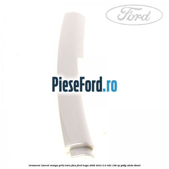 Ornament lateral stanga grila bara fata Ford Kuga 2008-2012 2.0 TDCi 136 cp G6DG, UKDA diesel