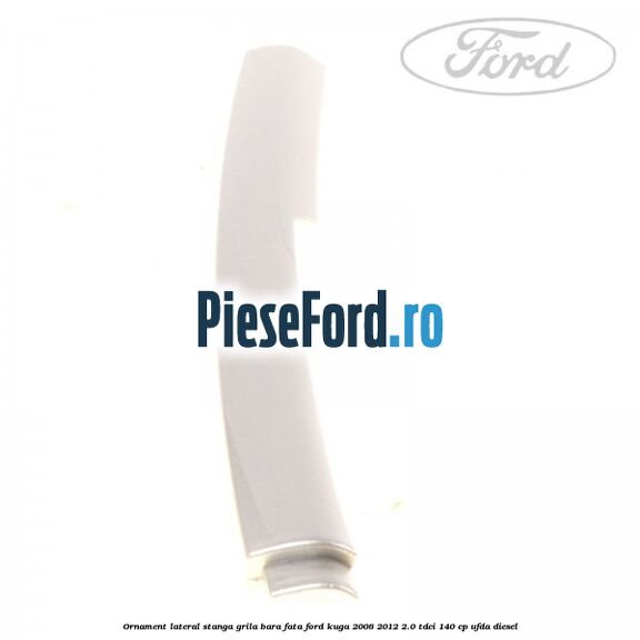 Ornament lateral stanga grila bara fata Ford Kuga 2008-2012 2.0 TDCI 140 cp UFDA diesel