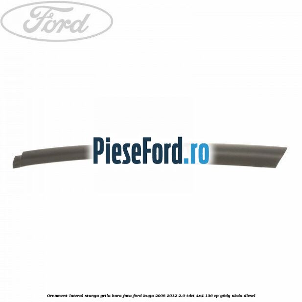 Ornament lateral stanga grila bara fata Ford Kuga 2008-2012 2.0 TDCi 4x4 136 cp G6DG, UKDA diesel