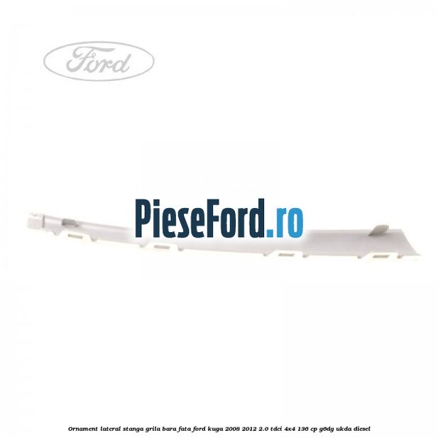 Ornament lateral stanga grila bara fata Ford Kuga 2008-2012 2.0 TDCi 4x4 136 cp G6DG, UKDA diesel