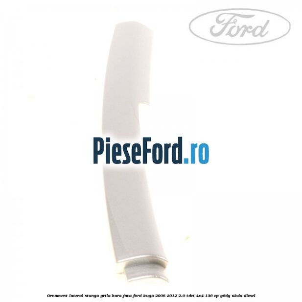 Ornament lateral stanga grila bara fata Ford Kuga 2008-2012 2.0 TDCi 4x4 136 cp G6DG, UKDA diesel