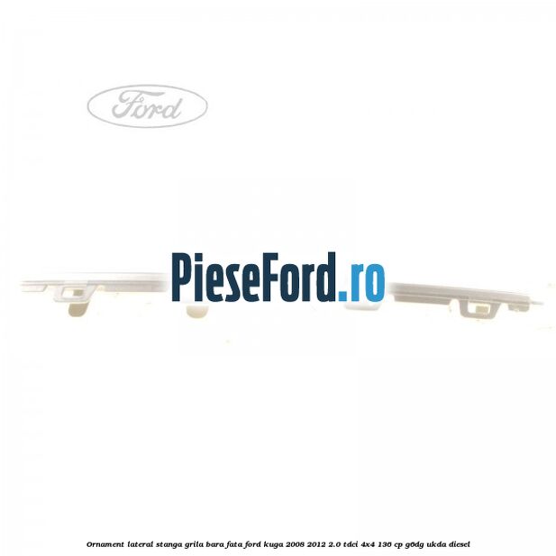 Ornament lateral stanga grila bara fata Ford Kuga 2008-2012 2.0 TDCi 4x4 136 cp G6DG, UKDA diesel