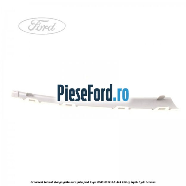 Ornament lateral stanga grila bara fata Ford Kuga 2008-2012 2.5 4x4 200 cp HYDB, HYDC benzina