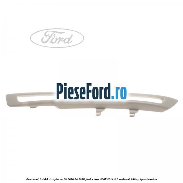 Ornament LED DRL dreapta an 03/2010-04/2015 Ford S-Max 2007-2014 2.0 EcoBoost 240 cp TPWA benzina
