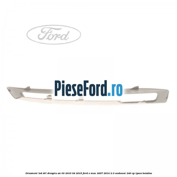 Ornament LED DRL dreapta an 03/2010-04/2015 Ford S-Max 2007-2014 2.0 EcoBoost 240 cp TPWA benzina