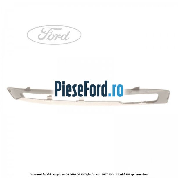 Ornament LED DRL dreapta an 03/2010-04/2015 Ford S-Max 2007-2014 2.0 TDCi 163 cp TXWA diesel