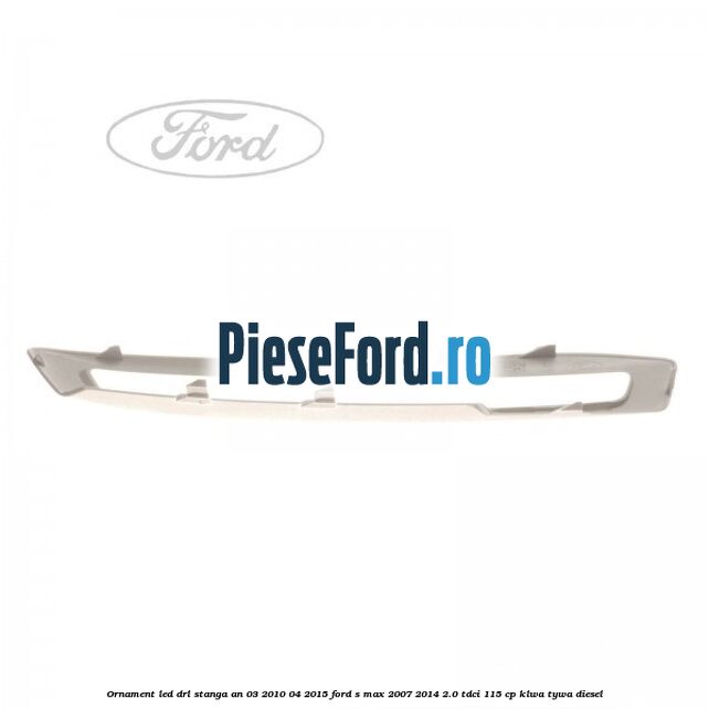 Ornament LED DRL stanga an 03/2010-04/2015 Ford S-Max 2007-2014 2.0 TDCi 115 cp KLWA, TYWA diesel