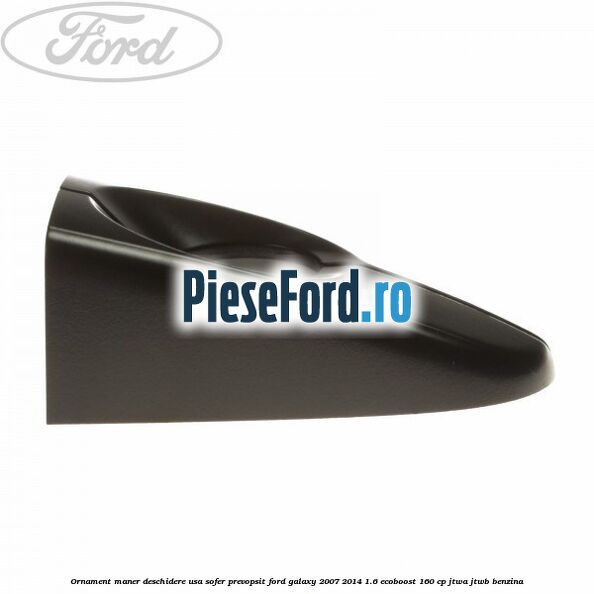 Ornament maner deschidere usa sofer, prevopsit Ford Galaxy 2007-2014 1.6 EcoBoost 160 cp JTWA, JTWB benzina