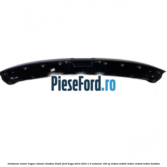 Ornament maner hayon culoare shadow black Ford Kuga 2013-2016 1.5 EcoBoost 150 cp Ornament maner hayon culoare shadow black Ford Kuga 2013-2016 1.5 EcoBoost 150 cp M8MA, M8MB, M8MC, M8MD, M8ME benzina