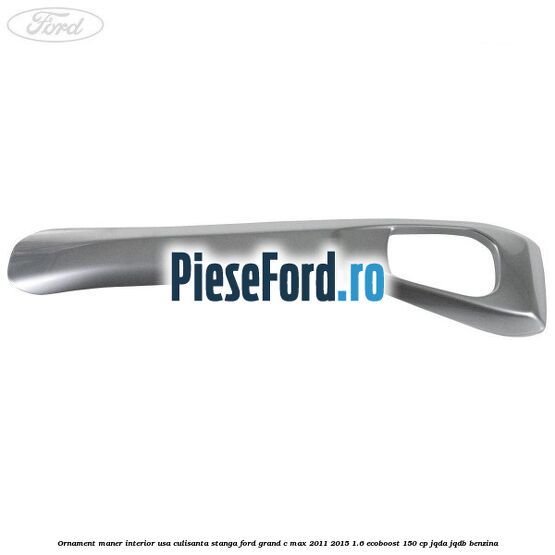 Ornament maner interior usa culisanta stanga Ford Grand C-Max 2011-2015 1.6 EcoBoost 150 cp JQDA, JQDB benzina