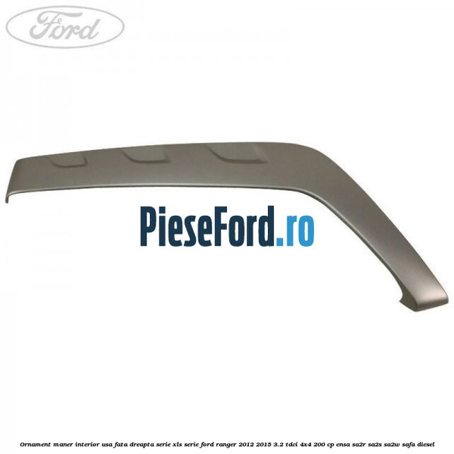 Ornament maner interior usa fata dreapta serie XLS serie Ford Ranger 2012-2015 3.2 TDCi 4x4 200 cp ENSA, SA2R, SA2S, SA2W, SAFA diesel