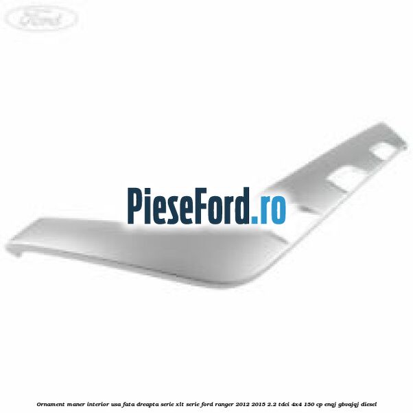Ornament maner interior usa fata dreapta serie XLT serie Ford Ranger 2012-2015 2.2 TDCi 4x4 150 cp ENQJ, GBVAJQJ diesel