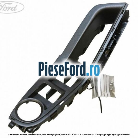 Ornament maner interior usa fata stanga Ford Fiesta 2013-2017 1.0 EcoBoost 100 cp SFJA, SFJB, SFJC, SFJD benzina