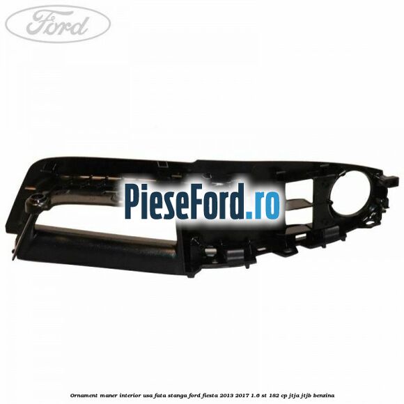 Ornament maner interior usa fata stanga Ford Fiesta 2013-2017 1.6 ST 182 cp JTJA, JTJB benzina