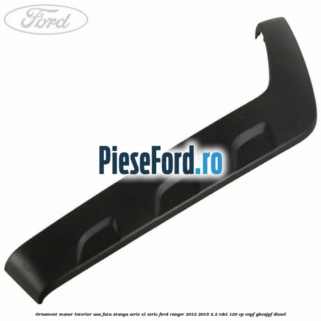 Ornament maner interior usa fata stanga serie XL serie Ford Ranger 2012-2015 2.2 TDCi 120 cp ENPF, GBVAJPF diesel