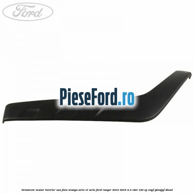 Ornament maner interior usa fata stanga serie XL serie Ford Ranger 2012-2015 2.2 TDCi 120 cp Ornament maner interior usa fata stanga serie XL serie Ford Ranger 2012-2015 2.2 TDCi 120 cp ENPF, GBVAJPF diesel