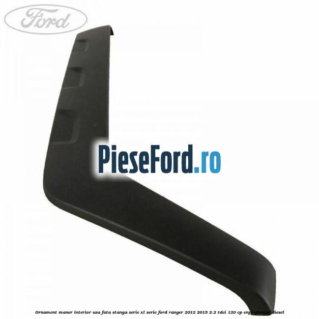 Ornament maner interior usa fata stanga serie XL serie Ford Ranger 2012-2015 2.2 TDCi 120 cp Ornament maner interior usa fata stanga serie XL serie Ford Ranger 2012-2015 2.2 TDCi 120 cp ENPF, GBVAJPF diesel