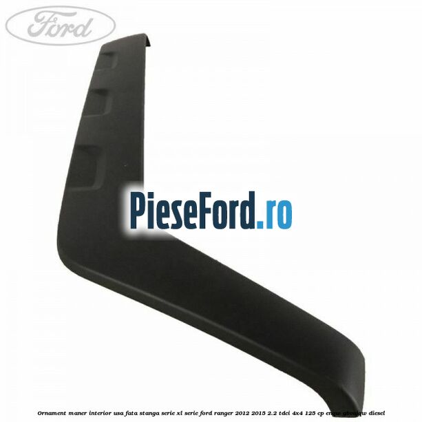 Ornament maner interior usa fata stanga serie XL serie Ford Ranger 2012-2015 2.2 TDCi 4x4 125 cp Ornament maner interior usa fata stanga serie XL serie Ford Ranger 2012-2015 2.2 TDCi 4x4 125 cp ENQW, GBVAJQW diesel