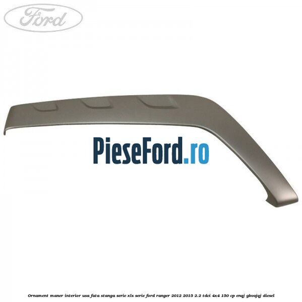 Ornament maner interior usa fata stanga serie XLS serie Ford Ranger 2012-2015 2.2 TDCi 4x4 150 cp ENQJ, GBVAJQJ diesel