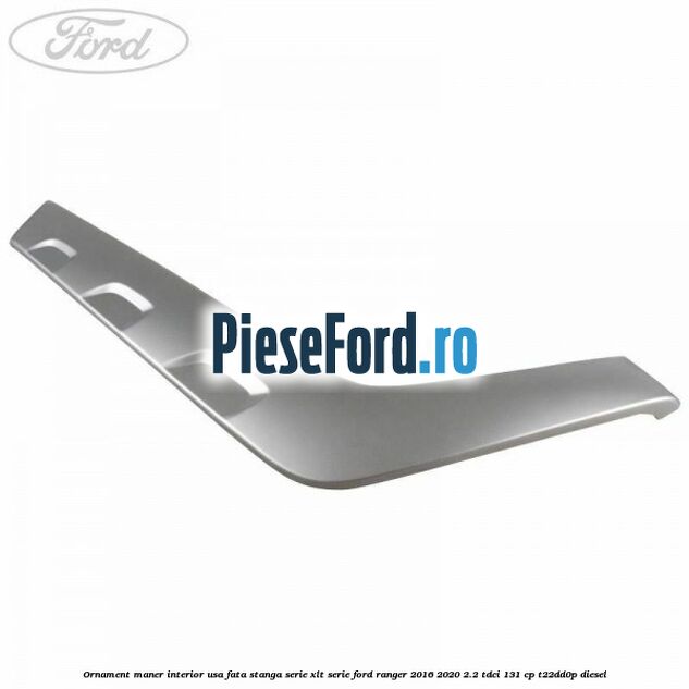 Ornament maner interior usa fata stanga serie XLT serie Ford Ranger 2016-2020 2.2 TDCi 131 cp T22DD0P diesel