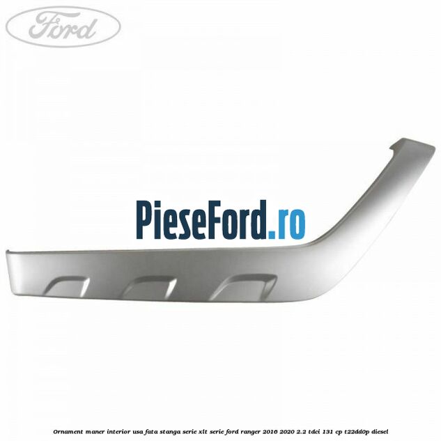 Ornament maner interior usa fata stanga serie XLT serie Ford Ranger 2016-2020 2.2 TDCi 131 cp T22DD0P diesel