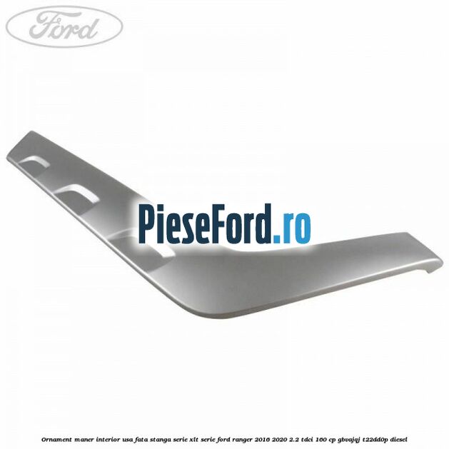 Ornament maner interior usa fata stanga serie XLT serie Ford Ranger 2016-2020 2.2 TDCi 160 cp GBVAJQJ, T22DD0P diesel