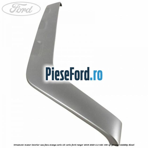 Ornament maner interior usa fata stanga serie XLT serie Ford Ranger 2016-2020 2.2 TDCi 160 cp GBVAJQJ, T22DD0P diesel