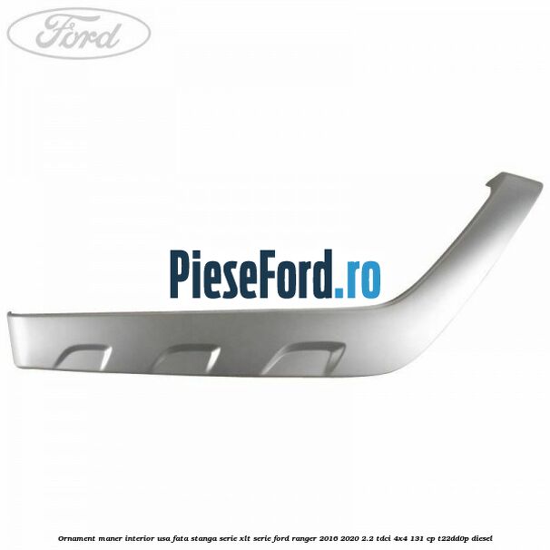 Ornament maner interior usa fata stanga serie XLT serie Ford Ranger 2016-2020 2.2 TDCi 4x4 131 cp T22DD0P diesel