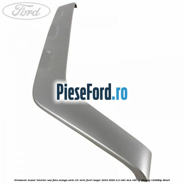 Ornament maner interior usa fata stanga serie XLT serie Ford Ranger 2016-2020 2.2 TDCi 4x4 160 cp Ornament maner interior usa fata stanga serie XLT serie Ford Ranger 2016-2020 2.2 TDCi 4x4 160 cp GBVAJQJ, T22DD0P diesel