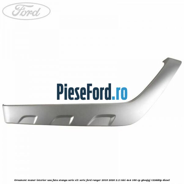 Ornament maner interior usa fata stanga serie XLT serie Ford Ranger 2016-2020 2.2 TDCi 4x4 160 cp Ornament maner interior usa fata stanga serie XLT serie Ford Ranger 2016-2020 2.2 TDCi 4x4 160 cp GBVAJQJ, T22DD0P diesel