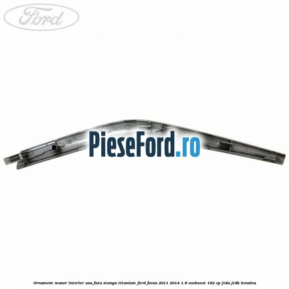 Ornament maner interior usa fata stanga Titanium Ford Focus 2011-2014 1.6 EcoBoost 182 cp Ornament maner interior usa fata stanga Titanium Ford Focus 2011-2014 1.6 EcoBoost 182 cp JTDA, JTDB benzina