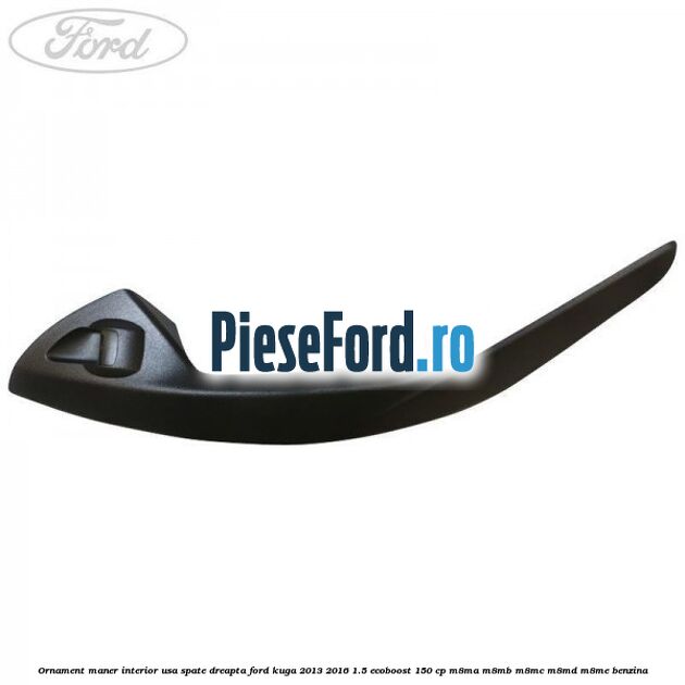 Ornament maner interior usa spate dreapta Ford Kuga 2013-2016 1.5 EcoBoost 150 cp Ornament maner interior usa spate dreapta Ford Kuga 2013-2016 1.5 EcoBoost 150 cp M8MA, M8MB, M8MC, M8MD, M8ME benzina