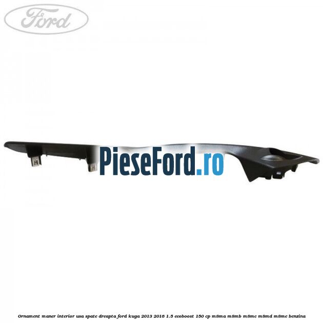 Ornament maner interior usa spate dreapta Ford Kuga 2013-2016 1.5 EcoBoost 150 cp Ornament maner interior usa spate dreapta Ford Kuga 2013-2016 1.5 EcoBoost 150 cp M8MA, M8MB, M8MC, M8MD, M8ME benzina
