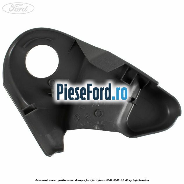 Ornament maner pozitie scaun dreapta fata Ford Fiesta 2002-2005 1.3 60 cp BAJA benzina